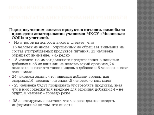 Практическая часть.   Результаты анкетирования учащихся   Перед изучением состава продуктов питания, нами было проведено анкетирование учащихся МКОУ «Мосинская ООШ» и учителей.  Из ответов на вопросы анкеты следует, что:  15 человек из числа опрошенных не обращает внимания на состав употребляемых продуктов питания; 23 человека обращают внимание ; 7 ч.- редко -15 человек не имеет должного представления о пищевых добавках и об их влиянии на человеческий организм,24 человека знают что такое пищевые добавки и 6 человек знают очень мало. 24 человека знают, что пищевые добавки вредны для здоровья,16 человек - не знают,5 человек –очень мало - 23 человека будут продолжать употреблять продукты, зная что в них содержаться вредные для здоровья добавки,14 – не будут. 8 человек – гораздо реже.  35 анкетируемых считают, что человек должен владеть информацией «о том, что он ест». 