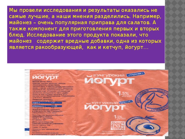 Мы провели исследования и результаты оказались не самые лучшие, а наши мнения разделились. Например, майонез – очень популярная приправа для салатов. А также компонент для приготовления первых и вторых блюд. Исследование этого продукта показали, что майонез содержит вредные добавки, одна из которых является ракообразующей, как и кетчуп, йогурт… 