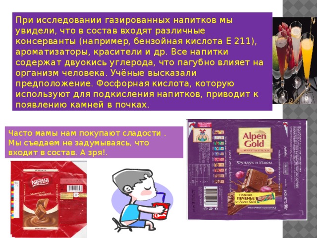 При исследовании газированных напитков мы увидели, что в состав входят различные консерванты (например, бензойная кислота Е 211), ароматизаторы, красители и др. Все напитки содержат двуокись углерода, что пагубно влияет на организм человека. Учёные высказали предположение. Фосфорная кислота, которую используют для подкисления напитков, приводит к появлению камней в почках. Часто мамы нам покупают сладости . Мы съедаем не задумываясь, что входит в состав. А зря!. 