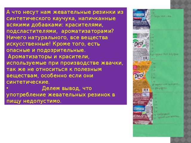 А что несут нам жевательные резинки из синтетического каучука, напичканные всякими добавками: красителями, подсластителями, ароматизаторами? Ничего натурального, все вещества искусственные! Кроме того, есть опасные и подозрительные.  Ароматизаторы и красители, используемые при производстве жвачки, так же не относиться к полезным веществам, особенно если они синтетические.  Делем вывод, что употребление жевательных резинок в пищу недопустимо. 