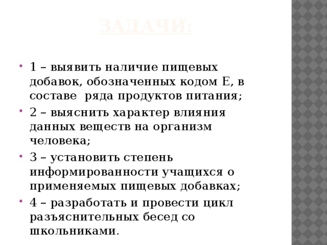 Задачи: 1 – выявить наличие пищевых добавок, обозначенных кодом Е, в составе ряда продуктов питания; 2 – выяснить характер влияния данных веществ на организм человека; 3 – установить степень информированности учащихся о применяемых пищевых добавках; 4 – разработать и провести цикл разъяснительных бесед со школьниками. 