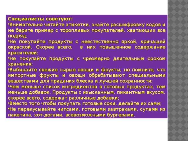 Специалисты советуют: Внимательно читайте этикетки, знайте расшифровку кодов и не берите пример с торопливых покупателей, хватающих все подряд; Не покупайте продукты с неестественно яркой, кричащей окраской. Скорее всего, в них повышенное содержание красителей; Не покупайте продукты с чрезмерно длительным сроком хранения; Выбирайте свежие сырые овощи и фрукты, но помните, что импортные фрукты и овощи обрабатывают специальными веществами для придания блеска и лучшей сохранности; Чем меньше список ингредиентов в готовых продуктах, тем меньше добавок. Продукты с изысканным, пикантным вкусом, скорее всего, содержат различные добавки; Вместо того чтобы покупать готовые соки, делайте их сами; Не перекусывайте чипсами, готовыми завтраками, супами из пакетика, хот-догами, всевозможными бургерами. 