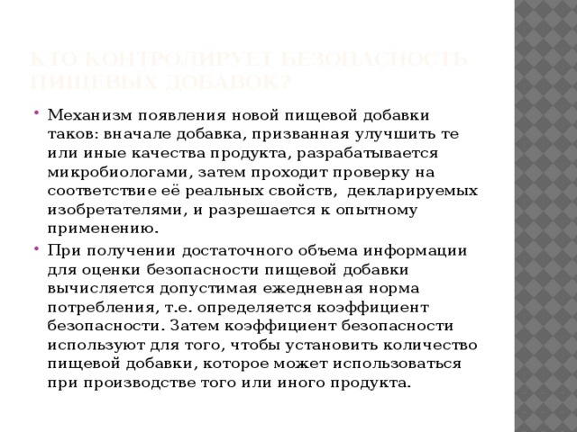 Кто контролирует безопасность пищевых добавок? Механизм появления новой пищевой добавки таков: вначале добавка, призванная улучшить те или иные качества продукта, разрабатывается микробиологами, затем проходит проверку на соответствие её реальных свойств, декларируемых изобретателями, и разрешается к опытному применению. При получении достаточного объема информации для оценки безопасности пищевой добавки вычисляется допустимая ежедневная норма потребления, т.е. определяется коэффициент безопасности. Затем коэффициент безопасности используют для того, чтобы установить количество пищевой добавки, которое может использоваться при производстве того или иного продукта. 