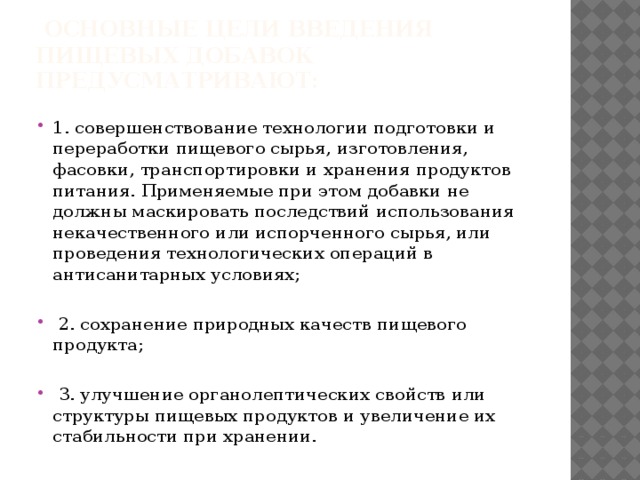  Основные цели введения пищевых добавок предусматривают:      1. совершенствование технологии подготовки и переработки пищевого сырья, изготовления, фасовки, транспортировки и хранения продуктов питания. Применяемые при этом добавки не должны маскировать последствий использования некачественного или испорченного сырья, или проведения технологических операций в антисанитарных условиях;    2. сохранение природных качеств пищевого продукта;    3. улучшение органолептических свойств или структуры пищевых продуктов и увеличение их стабильности при хранении. 