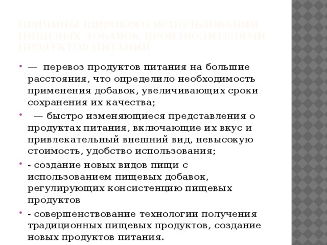 причины широкого использования пищевых добавок производителями продуктов питания — перевоз продуктов питания на большие расстояния, что определило необходимость применения добавок, увеличивающих сроки сохранения их качества;   — быстро изменяющиеся представления о продуктах питания, включающие их вкус и привлекательный внешний вид, невысокую стоимость, удобство использования; - создание новых видов пищи с использованием пищевых добавок, регулирующих консистенцию пищевых продуктов - совершенствование технологии получения традиционных пищевых продуктов, создание новых продуктов питания. 