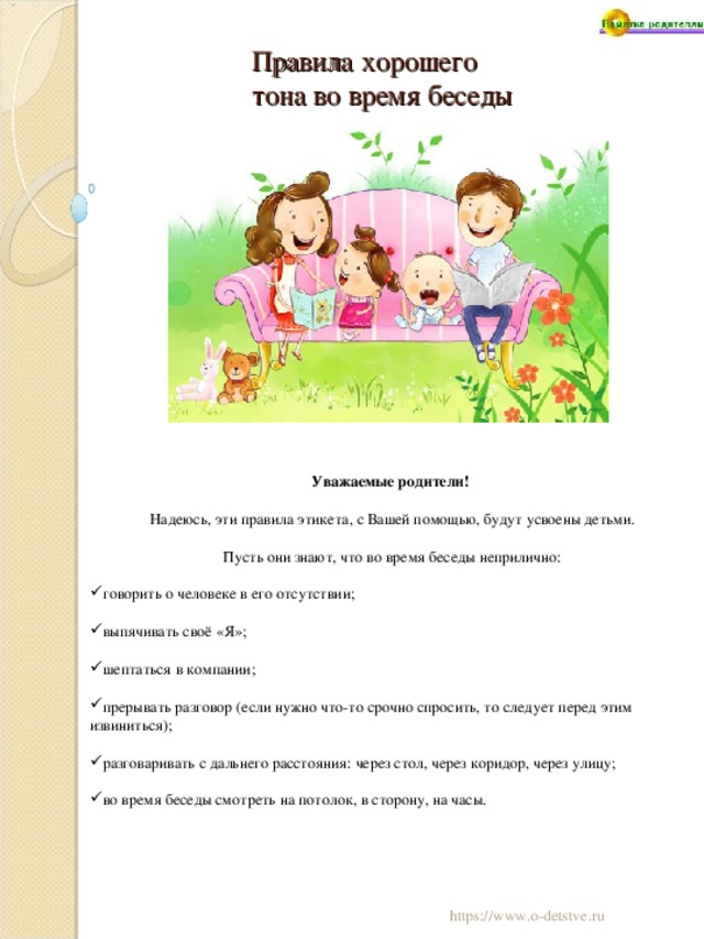 Правила хорошего тона во время беседы Уважаемые родители! Надеюсь, эти правила этикета, с Вашей помощью, будут усвоены детьми. Пусть они знают, что во время беседы неприлично: говорить о человеке в его отсутствии; выпячивать своё «Я»; шептаться в компании; прерывать разговор (если нужно что-то срочно спросить, то следует перед этим извиниться); разговаривать с дальнего расстояния: через стол, через коридор, через улицу; во время беседы смотреть на потолок, в сторону, на часы. 