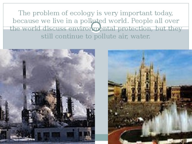 The problem of ecology is very important today, because we live in a polluted world. People all over the world discuss environmental protection, but they still continue to pollute air, water. 