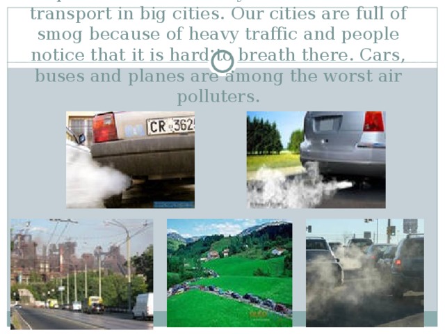 Air pollution is caused by different means of transport in big cities. Our cities are full of smog because of heavy traffic and people notice that it is hard to breath there. Cars, buses and planes are among the worst air polluters. 