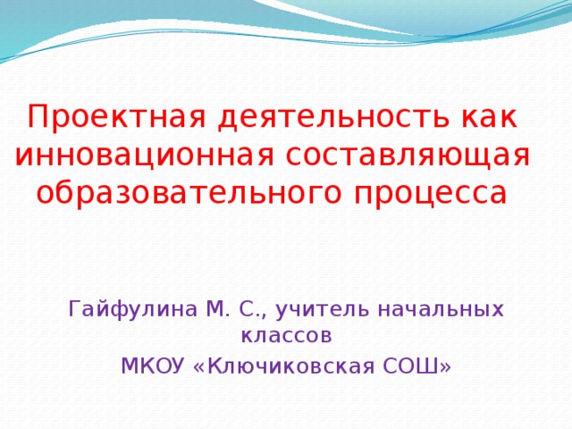 Проектная деятельность как инновационная составляющая образовательного процесса Гайфулина М. С., учитель начальных классов МКОУ «Ключиковская СОШ»