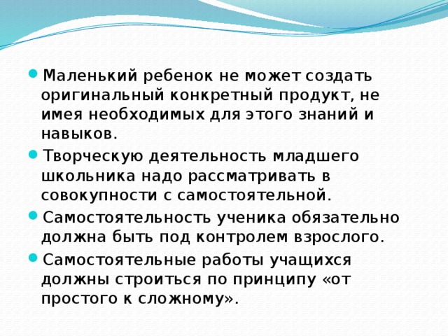 Маленький ребенок не может создать оригинальный конкретный продукт, не имея необходимых для этого знаний и навыков. Творческую деятельность младшего школьника надо рассматривать в совокупности с самостоятельной. Самостоятельность ученика обязательно должна быть под контролем взрослого. Самостоятельные работы учащихся должны строиться по принципу «от простого к сложному».