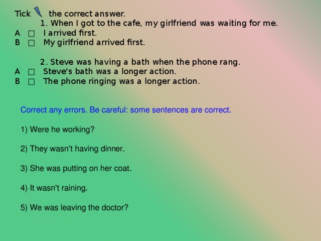 Tick  the correct answer.  1 . When I got to the cafe, my girlfriend was waiting for me. A □ I arrived first. В □ My girlfriend arrived first.  2 . Steve was having a bath when the phone rang. A □ Steve's bath was a longer action. В □ The phone ringing was a longer action. Correct any errors. Be careful: some sentences are correct. ) Were he working?  ) They wasn't having dinner.  ) She was putting on her coat.  ) It wasn't raining.  ) We was leaving the doctor? 