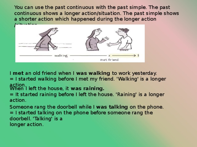 You can use the past continuous with the past simple. The past continuous shows a longer action/situation. The past simple shows a shorter action which happened during the longer action /situation. I met an old friend when I was walking to work yesterday. = I started walking before I met my friend. 'Walking' is a longer action. When I left the house, it was raining. = It started raining before I left the house. 'Raining' is a longer action. Someone rang the doorbell while I was talking on the phone. = I started talking on the phone before someone rang the doorbell. 'Talking' is a longer action. 
