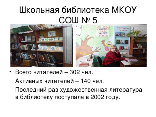 Школьная библиотека МКОУ СОШ № 5 Всего читателей – 302 чел.  Активных читателей – 140 чел.  Последний раз художественная литература в библиотеку поступала в 2002 году. 