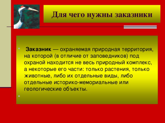 Для чего нужны заказники   Заказник — охраняемая природная территория, на которой (в отличие от заповедников) под охраной находится не весь природный комплекс, а некоторые его части: только растения, только животные, либо их отдельные виды, либо отдельные историко-мемориальные или геологические объекты.   