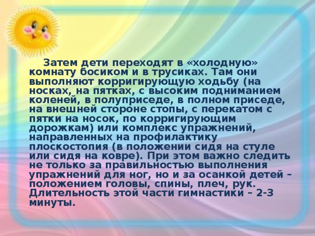  Затем дети переходят в «холодную» комнату босиком и в трусиках. Там они выполняют корригирующую ходьбу (на носках, на пятках, с высоким подниманием коленей, в полуприседе, в полном приседе, на внешней стороне стопы, с перекатом с пятки на носок, по корригирующим дорожкам) или комплекс упражнений, направленных на профилактику плоскостопия (в положении сидя на стуле или сидя на ковре). При этом важно следить не только за правильностью выполнения упражнений для ног, но и за осанкой детей – положением головы, спины, плеч, рук. Длительность этой части гимнастики – 2-3 минуты.  