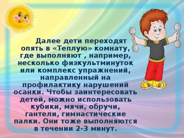  Далее дети переходят опять в «Теплую» комнату, где выполняют , например, несколько физкультминуток или комплекс упражнений, направленный на профилактику нарушений осанки. Чтобы заинтересовать детей, можно использовать кубики, мячи, обручи, гантели, гимнастические палки. Они тоже выполняются в течении 2-3 минут.  