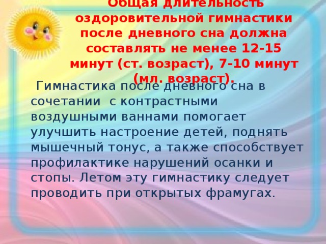   Общая длительность оздоровительной гимнастики после дневного сна должна составлять не менее 12-15 минут (ст. возраст), 7-10 минут (мл. возраст).  Гимнастика после дневного сна в сочетании с контрастными воздушными ваннами помогает улучшить настроение детей, поднять мышечный тонус, а также способствует профилактике нарушений осанки и стопы. Летом эту гимнастику следует проводить при открытых фрамугах. 