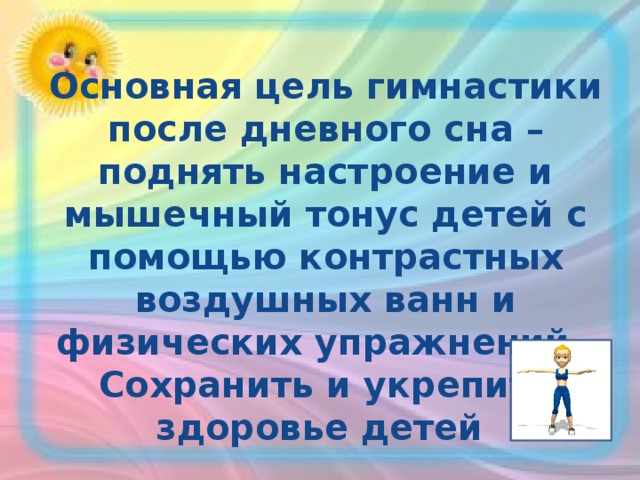     Основная цель гимнастики после дневного сна – поднять настроение и мышечный тонус детей с помощью контрастных воздушных ванн и физических упражнений.  Сохранить и укрепить  здоровье детей    