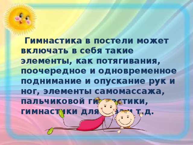  Гимнастика в постели может включать в себя такие элементы, как потягивания, поочередное и одновременное поднимание и опускание рук и ног, элементы самомассажа, пальчиковой гимнастики, гимнастики для глаз и т.д. 