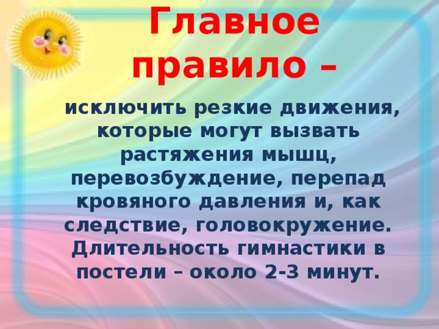 Главное правило –  исключить резкие движения, которые могут вызвать растяжения мышц, перевозбуждение, перепад кровяного давления и, как следствие, головокружение. Длительность гимнастики в постели – около 2-3 минут.  