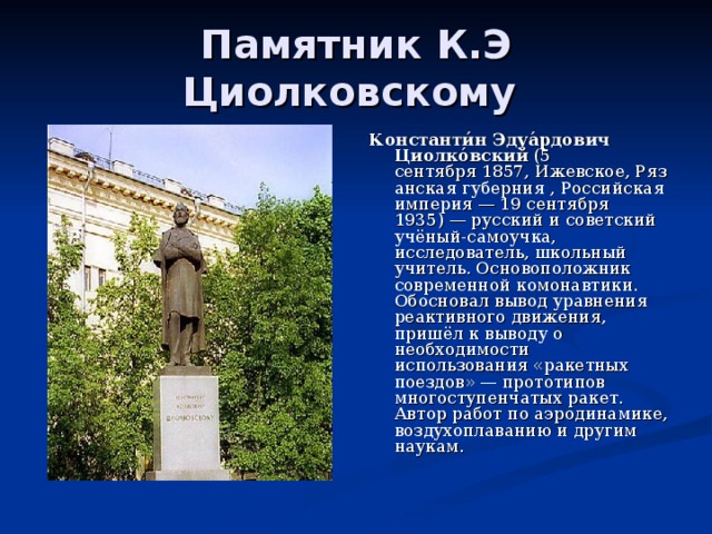 Памятник К.Э Циолковскому Константи́н Эдуа́рдович Циолко́вский  (5 сентября 1857, Ижевское, Рязанская губерния , Российская империя — 19 сентября 1935) — русский и советский учёный-самоучка, исследователь, школьный учитель. Основоположник современной комонавтики. Обосновал вывод уравнения реактивного движения, пришёл к выводу о необходимости использования «ракетных поездов» — прототипов многоступенчатых ракет. Автор работ по аэродинамике, воздухоплаванию и другим наукам. 