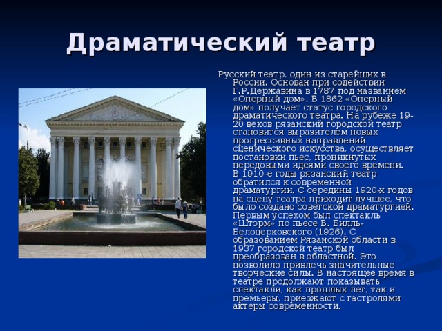Драматический театр Русский театр, один из старейших в России. Основан при содействии Г.Р.Державина в 1787 под названием «Оперный дом». В 1862 «Оперный дом» получает статус городского драматического театра. На рубеже 19-20 веков рязанский городской театр становится выразителем новых прогрессивных направлений сценического искусства, осуществляет постановки пьес, проникнутых передовыми идеями своего времени.  В 1910-е годы рязанский театр обратился к современной драматургии. С середины 1920-х годов на сцену театра приходит лучшее, что было создано советской драматургией. Первым успехом был спектакль «Шторм» по пьесе В. Билль-Белоцерковского (1926). С образованием Рязанской области в 1937 городской театр был преобразован в областной. Это позволило привлечь значительные творческие силы. В настоящее время в театре продолжают показывать спектакли, как прошлых лет, так и премьеры, приезжают с гастролями актеры современности. 