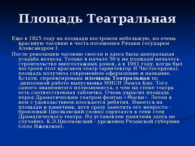 Площадь Театральная Еще в 1825 году на площади построили небольшую, но очень красивую часовню в честь посещения Рязани государем Александром I. После революции часовню снесли и здесь была центральная усадьба колхоза. Только в начале 50-х на площади началось строительство многоэтажных домов, а в 1961 году, когда был построен этот красавец-театр (архитектор И.Чистосердова), площадь получила современное оформление и название. Кстати, спроектирована  площадь Театральная  по  дипломной работе выпускника МИСИ Эмиля Кио. Того самого знаменитого иллюзиониста, о чем на стене театра есть соответственная та­бличка. Очень украсил площадь перед Драматическим театром фонтан «Маски». Летом в нем с удовольствием плескается ребятня. Имеется на площади и памятник, хотя сразу заметить его непросто - бронзовый Циолковский словно спрятался в тени стен Драматического театра. Но установлен памятник здесь не случайно. К.Э.Циолковский - уроженец Рязанской губернии (село Ижевское). 