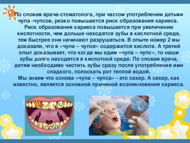 По словам врача-стоматолога, при частом употреблении детьми чупа -чупсов, резко повышается риск образования кариеса. Риск образования кариеса повышается при увеличении кислотности, чем дольше находятся зубы в кислотной среде, тем быстрее они начинают разрушаться. В опыте номер 2 мы доказали, что в «чупа – чупсе» содержится кислота. А третий опыт доказывает, что когда мы едим «чупа – чупс», то наши зубы долго находятся в кислотной среде. По словам врача, детям необходимо чистить зубы сразу после употребления ими сладкого, полоскать рот теплой водой. Мы знаем что основа «чупа – чупса» - это сахар. А сахар, как известно, является основной причиной возникновения кариеса. 