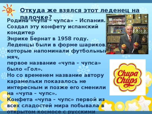 Откуда же взялся этот леденец на палочке? Родина «чупа – чупса» – Испания. Создал эту конфету испанский кондитер Энрике Бернат в 1958 году. Леденцы были в форме шариков, которые напоминали футбольный мяч, первое название «чупа – чупса» было «Гол». Но со временем название автору карамельки показалось не интересным и позже его сменили на «чупа – чупс». Конфета «чупа – чупс» первой из всех сладостей мира побывала в открытом космосе с русскими космонавтами. Так, что и мы внесли свой вклад в историю конфеты. 