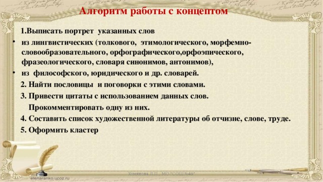 Алгоритм работы с концептом  1.Выписать портрет указанных слов из лингвистических (толкового, этимологического, морфемно-словообразовательного, орфографического,орфоэпического, фразеологического, словаря синонимов, антонимов), из философского, юридического и др. словарей.  2. Найти пословицы и поговорки с этими словами.  3. Привести цитаты с использованием данных слов.  Прокомментировать одну из них.  4. Составить список художественной литературы об отчизне, слове, труде.  5. Оформить кластер  Хомякова Л.П., МО 