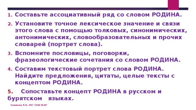 Составьте ассоциативный ряд со словом РОДИНА. Установите точное лексическое значение и связи этого слова с помощью толковых, синонимических, антонимических, словообразовательных и прочих словарей (портрет слова). Вспомните пословицы, поговорки, фразеологические сочетания со словом РОДИНА. Составим текстовый портрет слова РОДИНА. Найдите предложения, цитаты, целые тексты с концептом РОДИНА. 5 . Сопоставьте концепт РОДИНА в русском и бурятском языках.   Хомякова Л.П., МО 