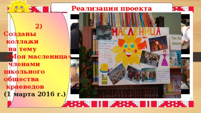 Реализация проекта 2) Созданы  коллажи  на тему  «Моя масленица»  членами школьного общества  краеведов (1 марта 2016 г.) 