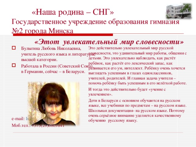  «Наша родина – СНГ»  Государственное учреждение образования гимназия №2 города Минска  «Этот  увлекательный мир словесности» Это действительно увлекательный мир русской словесности, это удивительный мир работы, общения с детьми. Это увлекательно наблюдать, как растёт ребёнок, как растёт его лексический запас, как развивается его ум, интеллект. Ребёнку очень хочется выглядеть успешным в глазах одноклассников, учителей, родителей. И главная задача учителя – помочь ребёнку быть успешным в его нелёгкой работе. И тогда это действительно будет «учение с увлечением». Дети в Беларуси с основном обучаются на русском языке, все учебники по предметам – на русском языке. Школьная документация- на русском языке. Поэтому очень серьёзное внимание уделяется качественному обучению русскому языку. Булыгина Любовь Николаевна, учитель русского языка и литературы, высшей категории. Работала в России (Советский Союз), в Германии, сейчас – в Беларуси.       e-mail: lubov_bulygina54@mail.ru Моб.тел.: +375(29)6869841 