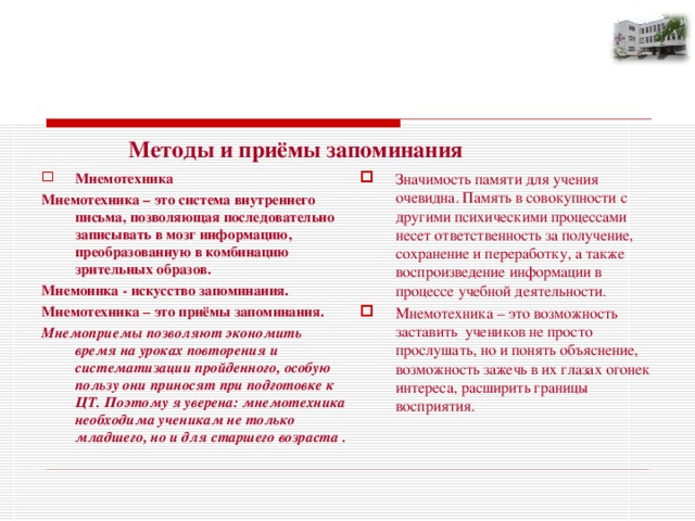                     «Учение с увлечением»    Методы и приёмы запоминания Мнемотехника Значимость памяти для учения очевидна. Память в совокупности с другими психическими процессами несет ответственность за получение, сохранение и переработку, а также воспроизведение информации в процессе учебной деятельности. Мнемотехника – это возможность заставить учеников не просто прослушать, но и понять объяснение, возможность зажечь в их глазах огонек интереса, расширить границы восприятия.   Мнемотехника – это система внутреннего письма, позволяющая последовательно записывать в мозг информацию, преобразованную в комбинацию зрительных образов. Мнемоника - искусство запоминания. Мнемотехника – это приёмы запоминания. Мнемоприемы позволяют экономить время на уроках повторения и систематизации пройденного, особую пользу они приносят при подготовке к ЦТ. Поэтому я уверена: мнемотехника необходима ученикам не только младшего, но и для старшего возраста .   