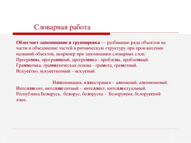  Словарная работа Облегчает запоминание и группировка — разбивание ряда объектов на части и объединение частей в ритмическую структуру при произнесении названий объектов, например при запоминании словарных слов: Програ мм а, програ мм ный, програ мм ка - пробле м а, пробле м ный.  Гра мм атика, гра мм атическая основа - гра м ота, гра м отный. Иску сс тво, иску сс твенный – иску с ный. И лл юминация, и лл юстрация - а л юминий, а л юминиевый. Инте лли гент, инте лли гентный - инте лле кт, инте лле ктуальный. Республика Бе л арусь, бе л орус, бе л оруска - Белору сс ия, белору сс кий язык. 