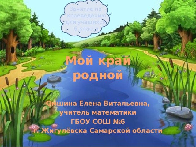 Занятие по краеведению для учащихся 6 класса Мой край  родной Омшина Елена Витальевна, учитель математики ГБОУ СОШ №6 г. Жигулёвска Самарской области  