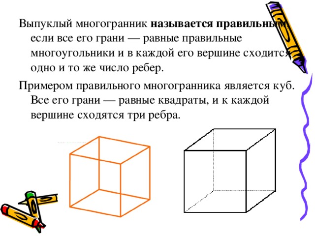 Выпуклый многогранник называется правильным , если все его грани — равные правильные многоугольники и в каждой его вершине сходится одно и то же число ребер. Примером правильного многогранника является куб. Все его грани — равные квадраты, и к каждой вершине сходятся три ребра. 