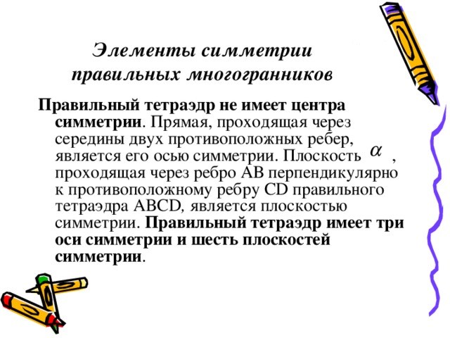 Элементы симметрии правильных многогранников Правильный тетраэдр не имеет центра симметрии . Прямая, проходящая через середины двух противоположных ребер, является его осью симметрии. Плоскость , проходящая через ребро АВ перпендикулярно к противоположному ребру CD  правильного тетраэдра ABCD , является плоскостью симметрии. Правильный тетраэдр имеет три оси симметрии и шесть плоскостей симметрии . 