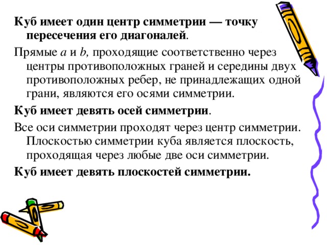 Куб имеет один центр симметрии — точку пересечения его диагоналей . Прямые а и b , проходящие соответственно через центры противоположных граней и середины двух противоположных ребер, не принадлежащих одной грани, являются его осями симметрии. Куб имеет девять осей симметрии . Все оси симметрии проходят через центр симметрии. Плоскостью симметрии куба является плоскость, проходящая через любые две оси симметрии. Куб имеет девять плоскостей симметрии. 