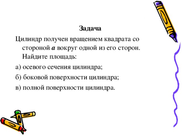 Задача Цилиндр получен вращением квадрата со стороной а вокруг одной из его сторон. Найдите площадь: а) осевого сечения цилиндра; б) боковой поверхности цилиндра; в) полной поверхности цилиндра. 