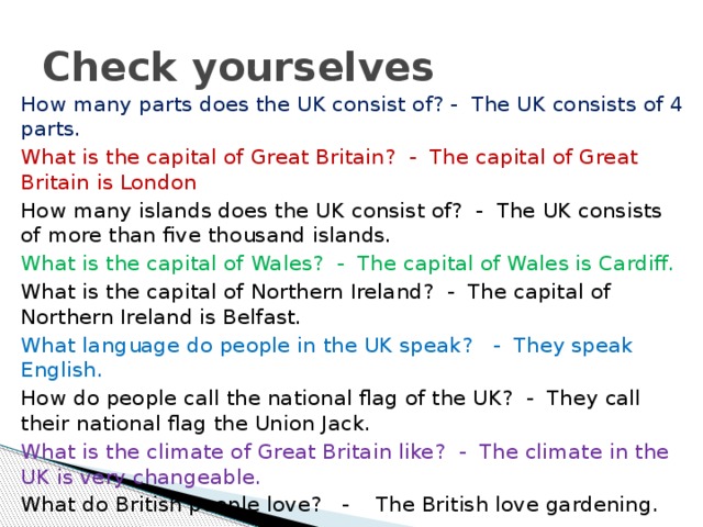 Check yourselves How many parts does the UK consist of? - The UK consists of 4 parts. What is the capital of Great Britain? - The capital of Great Britain is London How many islands does the UK consist of? - The UK consists of more than five thousand islands. What is the capital of Wales? - The capital of Wales is Cardiff. What is the capital of Northern Ireland? - The capital of Northern Ireland is Belfast. What language do people in the UK speak? - They speak English. How do people call the national flag of the UK? - They call their national flag the Union Jack. What is the climate of Great Britain like? - The climate in the UK is very changeable. What do British people love? - The British love gardening.