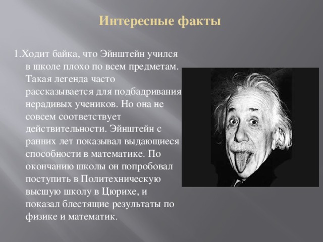 Интересные факты 1.Ходит байка, что Эйнштейн учился в школе плохо по всем предметам. Такая легенда часто рассказывается для подбадривания нерадивых учеников. Но она не совсем соответствует действительности. Эйнштейн с ранних лет показывал выдающиеся способности в математике. По окончанию школы он попробовал поступить в Политехническую высшую школу в Цюрихе, и показал блестящие результаты по физике и математик. 