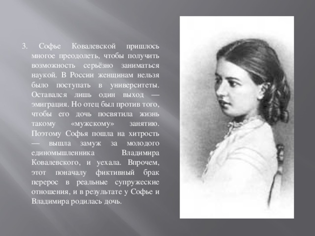 3. Софье Ковалевской пришлось многое преодолеть, чтобы получить возможность серьёзно заниматься наукой. В России женщинам нельзя было поступать в университеты. Оставался лишь один выход — эмиграция. Но отец был против того, чтобы его дочь посвятила жизнь такому «мужскому» занятию. Поэтому Софья пошла на хитрость — вышла замуж за молодого единомышленника Владимира Ковалевского, и уехала. Впрочем, этот поначалу фиктивный брак перерос в реальные супружеские отношения, и в результате у Софье и Владимира родилась дочь. 