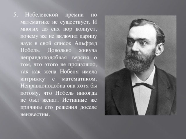 5. Нобелевской премии по математике не существует. И многих до сих пор волнует, почему же не включил царицу наук в свой список Альфред Нобель. Довольно живуча неправдоподобная версия о том, что этого не произошло, так как жена Нобеля имела интрижку с математиком. Неправдоподобна она хотя бы потому, что Нобель никогда не был женат. Истинные же причины его решения доселе неизвестны. 