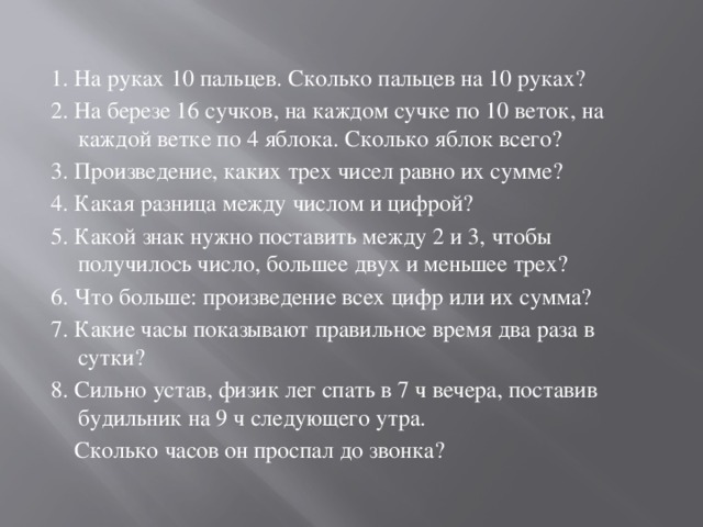 1. На руках 10 пальцев. Сколько пальцев на 10 руках? 2. На березе 16 сучков, на каждом сучке по 10 веток, на каждой ветке по 4 яблока. Сколько яблок всего? 3. Произведение, каких трех чисел равно их сумме? 4. Какая разница между числом и цифрой? 5. Какой знак нужно поставить между 2 и 3, чтобы получилось число, большее двух и меньшее трех? 6. Что больше: произведение всех цифр или их сумма? 7. Какие часы показывают правильное время два раза в сутки? 8. Сильно устав, физик лег спать в 7 ч вечера, поставив будильник на 9 ч следующего утра.  Сколько часов он проспал до звонка? 