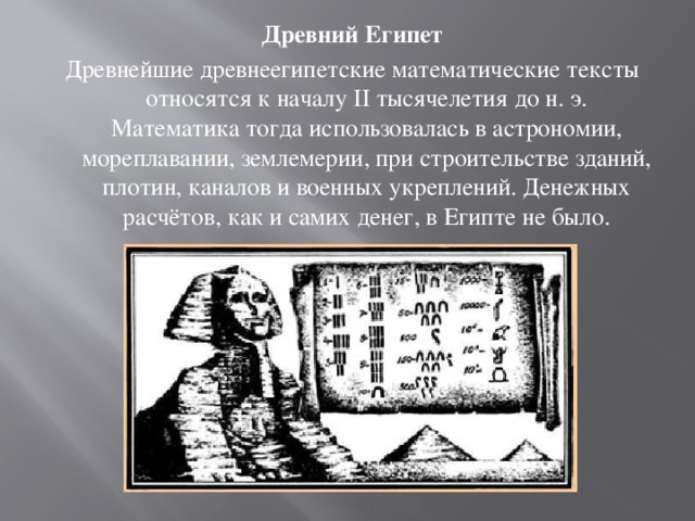 Древний Египет Древнейшие древнеегипетские математические тексты относятся к началу II тысячелетия до н. э. Математика тогда использовалась в астрономии, мореплавании, землемерии, при строительстве зданий, плотин, каналов и военных укреплений. Денежных расчётов, как и самих денег, в Египте не было. 