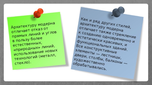 Архитектуру модерна отличает отказ от прямых линий и углов в пользу более естественных, «природных» линий, использование новых технологий (металл, стекло). Как и ряд других стилей, архитектуру модерна отличает также стремление к созданию одновременно и эстетически красивых, и функциональных зданий. Все конструктивные элементы — лестницы, двери, столбы, балконы — художественно обрабатывались. 