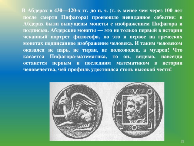  В Абдерах в 430—420-х гг. до н. э. (т. е. менее чем через 100 лет после смерти Пифагора) произошло невиданное событие: в Абдерах были выпущены монеты с изображением Пифагора и подписью. Абдерские монеты — это не только первый в истории чеканный портрет философа, но это и первое на греческих монетах подписанное изображение человека. И таким человеком оказался не царь, не тиран, не полководец, а мудрец! Что касается Пифагора-математика, то он, видимо, навсегда останется первым и последним математиком в истории человечества, чей профиль удостоился столь высокой чести!  7 