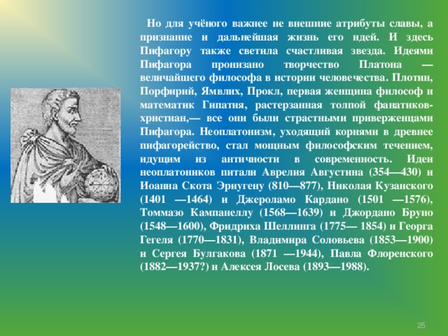  Но для учёного важнее не внешние атрибуты славы, а признание и дальнейшая жизнь его идей. И здесь Пифагору также светила счастливая звезда. Идеями Пифагора пронизано творчество Платона — величайшего философа в истории человечества. Плотин, Порфирий, Ямвлих, Прокл, первая женщина философ и математик Гипатия, растерзанная толпой фанатиков-христиан,— все они были страстными приверженцами Пифагора. Неоплатонизм, уходящий корнями в древнее пифагорейство, стал мощным философским течением, идущим из античности в современность. Идеи неоплатоников питали Аврелия Августина (354—430) и Иоанна Скота Эриугену (810—877), Николая Кузанского (1401 —1464) и Джероламо Кардано (1501 —1576), Томмазо Кампанеллу (1568—1639) и Джордано Бруно (1548—1600), Фридриха Шеллинга (1775— 1854) и Георга Гегеля (1770—1831), Владимира Соловьева (1853—1900) и Сергея Булгакова (1871 —1944), Павла Флоренского (1882—1937?) и Алексея Лосева (1893—1988).  7 