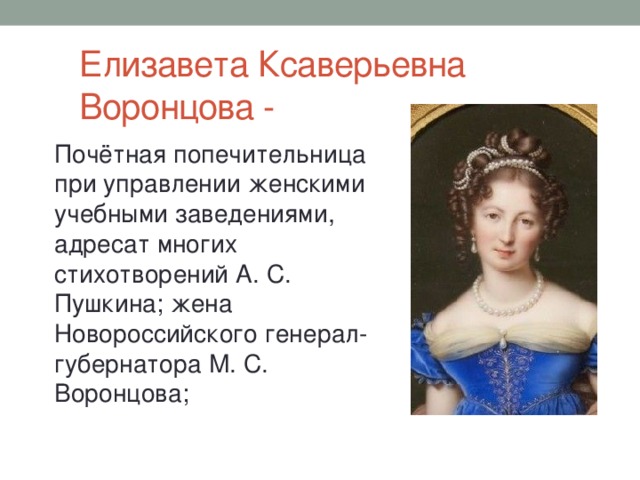 Елизавета Ксаверьевна Воронцова - Почётная попечительница при управлении женскими учебными заведениями, адресат многих стихотворений А. С. Пушкина; жена Новороссийского генерал-губернатора М. С. Воронцова;